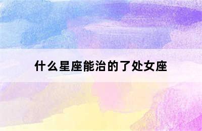 什么星座能治的了处女座