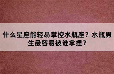 什么星座能轻易掌控水瓶座？水瓶男生最容易被谁拿捏？