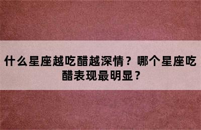 什么星座越吃醋越深情？哪个星座吃醋表现最明显？
