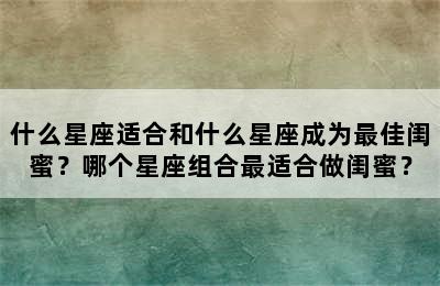什么星座适合和什么星座成为最佳闺蜜？哪个星座组合最适合做闺蜜？