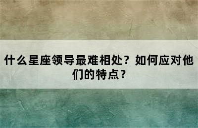 什么星座领导最难相处？如何应对他们的特点？