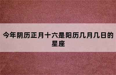 今年阴历正月十六是阳历几月几日的星座