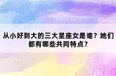 从小好到大的三大星座女是谁？她们都有哪些共同特点？