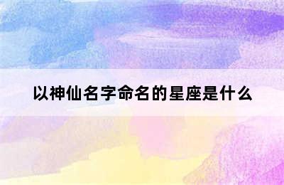 以神仙名字命名的星座是什么