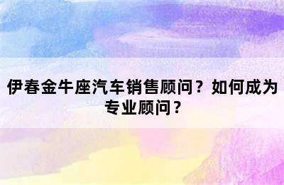 伊春金牛座汽车销售顾问？如何成为专业顾问？