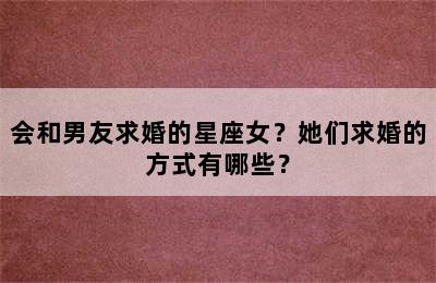 会和男友求婚的星座女？她们求婚的方式有哪些？