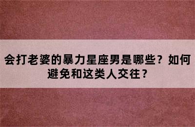 会打老婆的暴力星座男是哪些？如何避免和这类人交往？