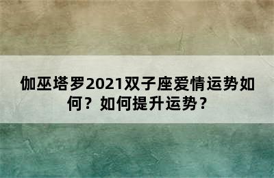 伽巫塔罗2021双子座爱情运势如何？如何提升运势？