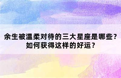 余生被温柔对待的三大星座是哪些？如何获得这样的好运？