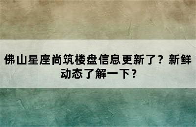 佛山星座尚筑楼盘信息更新了？新鲜动态了解一下？