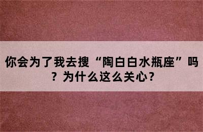 你会为了我去搜“陶白白水瓶座”吗？为什么这么关心？