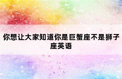 你想让大家知道你是巨蟹座不是狮子座英语