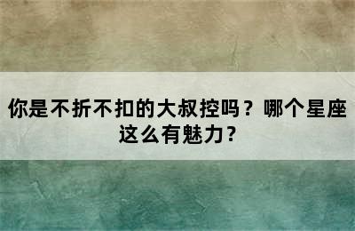 你是不折不扣的大叔控吗？哪个星座这么有魅力？