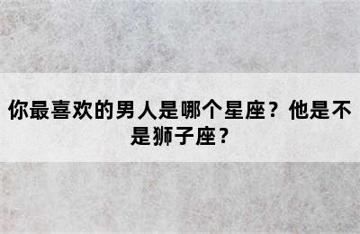 你最喜欢的男人是哪个星座？他是不是狮子座？