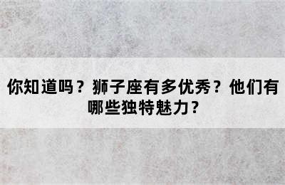 你知道吗？狮子座有多优秀？他们有哪些独特魅力？