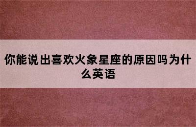 你能说出喜欢火象星座的原因吗为什么英语