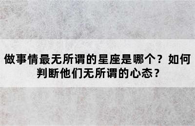 做事情最无所谓的星座是哪个？如何判断他们无所谓的心态？