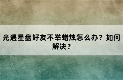 光遇星盘好友不举蜡烛怎么办？如何解决？