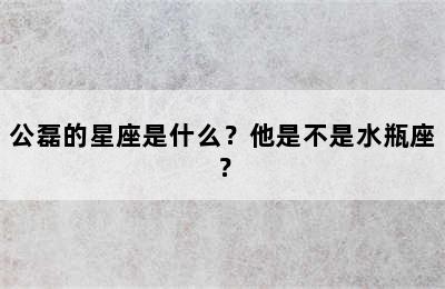 公磊的星座是什么？他是不是水瓶座？