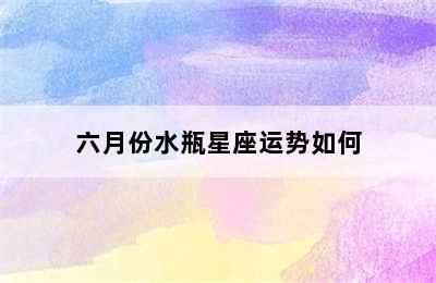 六月份水瓶星座运势如何