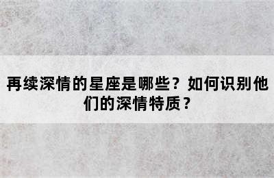 再续深情的星座是哪些？如何识别他们的深情特质？