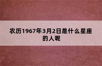 农历1967年3月2日是什么星座的人呢