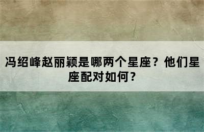 冯绍峰赵丽颖是哪两个星座？他们星座配对如何？