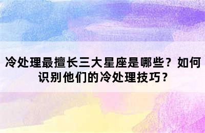冷处理最擅长三大星座是哪些？如何识别他们的冷处理技巧？
