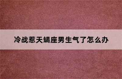 冷战惹天蝎座男生气了怎么办