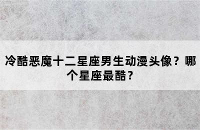 冷酷恶魔十二星座男生动漫头像？哪个星座最酷？