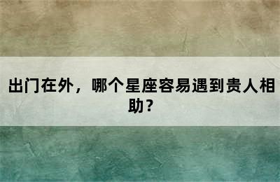 出门在外，哪个星座容易遇到贵人相助？