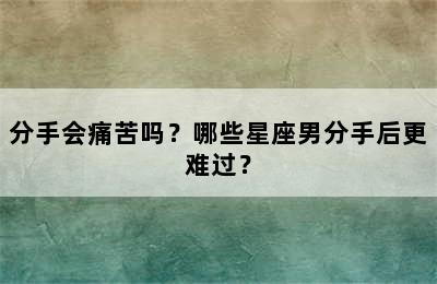 分手会痛苦吗？哪些星座男分手后更难过？