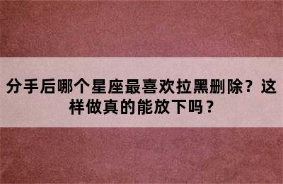 分手后哪个星座最喜欢拉黑删除？这样做真的能放下吗？