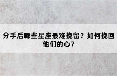 分手后哪些星座最难挽留？如何挽回他们的心？