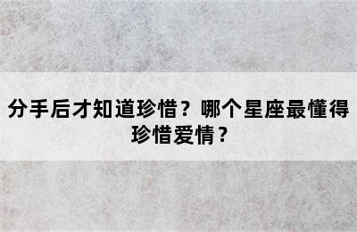 分手后才知道珍惜？哪个星座最懂得珍惜爱情？