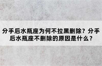 分手后水瓶座为何不拉黑删除？分手后水瓶座不删除的原因是什么？