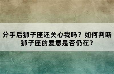 分手后狮子座还关心我吗？如何判断狮子座的爱意是否仍在？