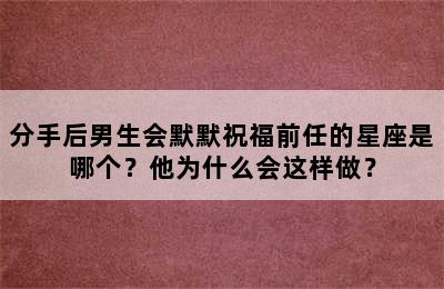 分手后男生会默默祝福前任的星座是哪个？他为什么会这样做？