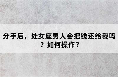 分手后，处女座男人会把钱还给我吗？如何操作？