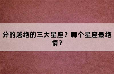 分的越绝的三大星座？哪个星座最绝情？