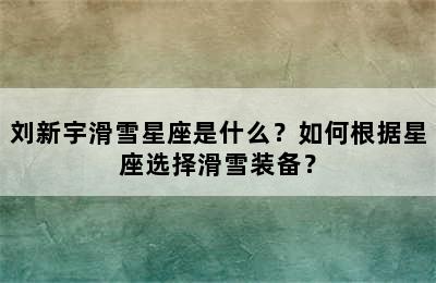 刘新宇滑雪星座是什么？如何根据星座选择滑雪装备？