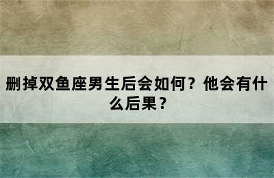 删掉双鱼座男生后会如何？他会有什么后果？