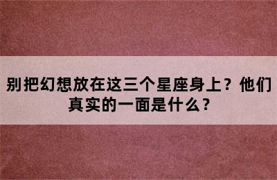 别把幻想放在这三个星座身上？他们真实的一面是什么？