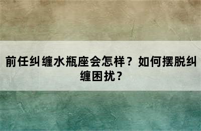 前任纠缠水瓶座会怎样？如何摆脱纠缠困扰？