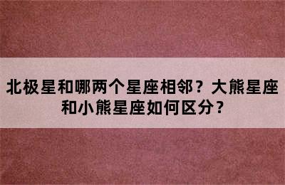 北极星和哪两个星座相邻？大熊星座和小熊星座如何区分？