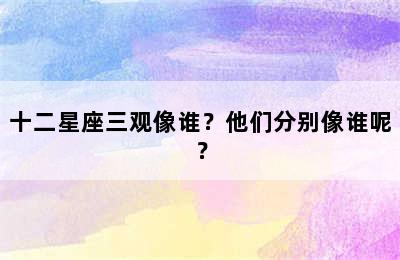 十二星座三观像谁？他们分别像谁呢？