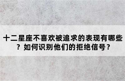 十二星座不喜欢被追求的表现有哪些？如何识别他们的拒绝信号？