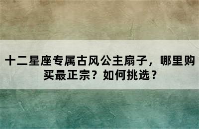 十二星座专属古风公主扇子，哪里购买最正宗？如何挑选？
