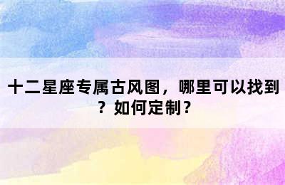 十二星座专属古风图，哪里可以找到？如何定制？