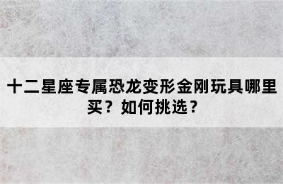 十二星座专属恐龙变形金刚玩具哪里买？如何挑选？